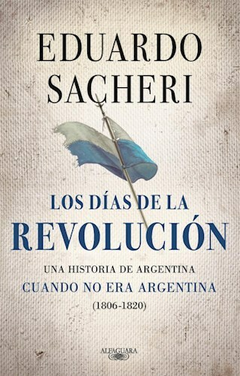 LOS DIAS DE LA REVOLUCION. UNA HISTORIA ARGENTINA CUANDO NO ERA ARGENTINA ( 1806 - 1820 ) Autor: Sacheri Eduardo. Pág.: 288. Editorial: ALFAGUARA