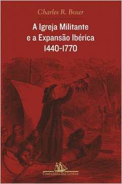 A IGREJA MILITANTE E A EXPANSÃO IBÉRICA, 1440-1770 - Charles R. Boxer