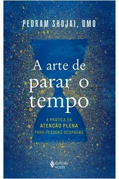 A ARTE DE PARAR O TEMPO - A PRÁTICA DA ATENÇÃO PLENA PARA PESSOAS OCUPADAS - Pedram Shojai