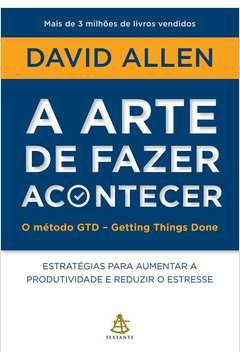 A ARTE DE FAZER ACONTECER: O MÉTODO GTD - GETTING THINGS DONE - ESTRATÉGIAS PARA AUMENTAR A PRODUTIVIDADE E REDUZIR O ES