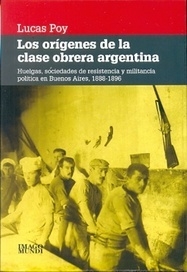 LOS ORÍGENES DE LA CLASE OBRERA ARGENTINA HUELGAS, SOCIEDADES DE RESISTENCIA Y MILITANCIA POLITICA EN BUENOS AIRES, 1888-1896 - POY, LUCAS