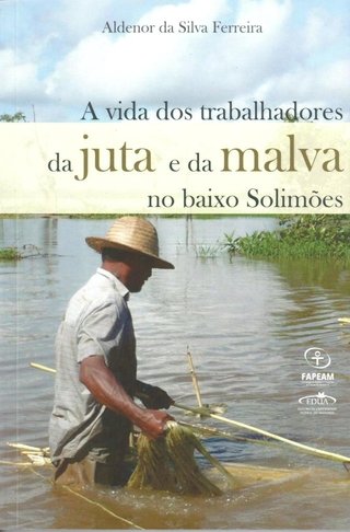 A vida dos trabalhadores da junta e da malva no Baixo Solimões / Aldenor da Silva Ferreira