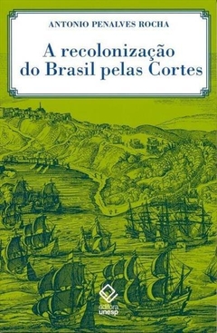 A recolonização do Brasil pelas Cortes - História de uma invenção historiográfica - Antonio Penalves Rocha