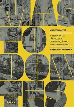 MASTODONTES: A HISTÓRIA DA FÁBRICA E A CONSTRUÇÃO DO MUNDO MODERNO - Joshua B. Freeman